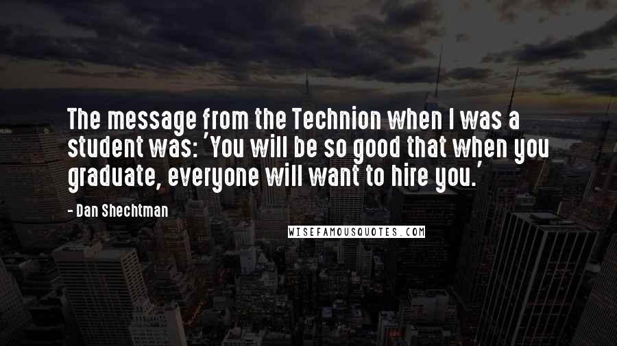 Dan Shechtman Quotes: The message from the Technion when I was a student was: 'You will be so good that when you graduate, everyone will want to hire you.'