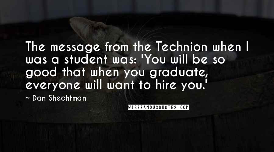 Dan Shechtman Quotes: The message from the Technion when I was a student was: 'You will be so good that when you graduate, everyone will want to hire you.'