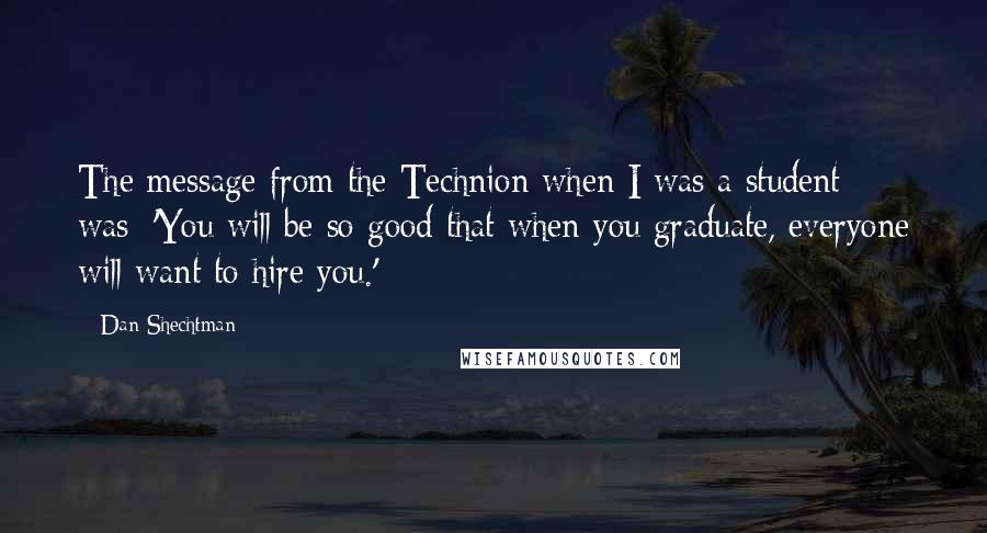 Dan Shechtman Quotes: The message from the Technion when I was a student was: 'You will be so good that when you graduate, everyone will want to hire you.'