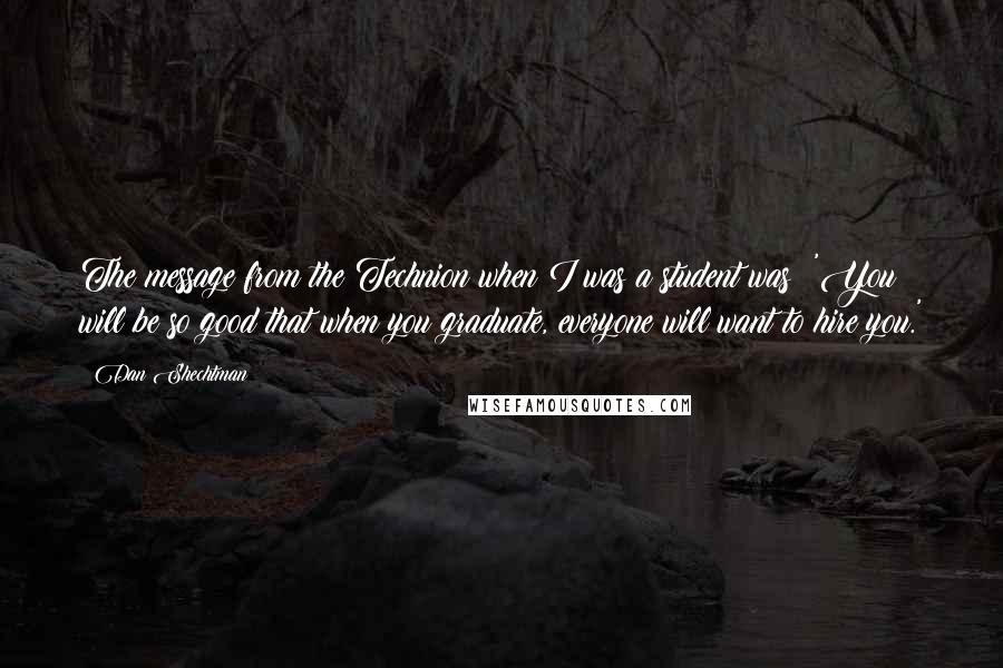 Dan Shechtman Quotes: The message from the Technion when I was a student was: 'You will be so good that when you graduate, everyone will want to hire you.'