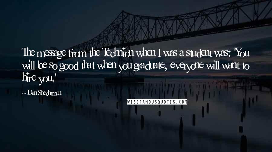 Dan Shechtman Quotes: The message from the Technion when I was a student was: 'You will be so good that when you graduate, everyone will want to hire you.'
