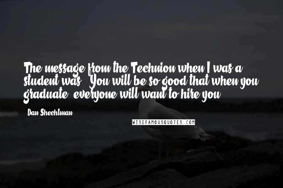 Dan Shechtman Quotes: The message from the Technion when I was a student was: 'You will be so good that when you graduate, everyone will want to hire you.'