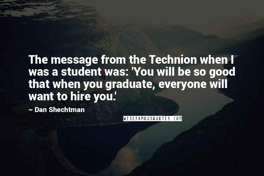 Dan Shechtman Quotes: The message from the Technion when I was a student was: 'You will be so good that when you graduate, everyone will want to hire you.'