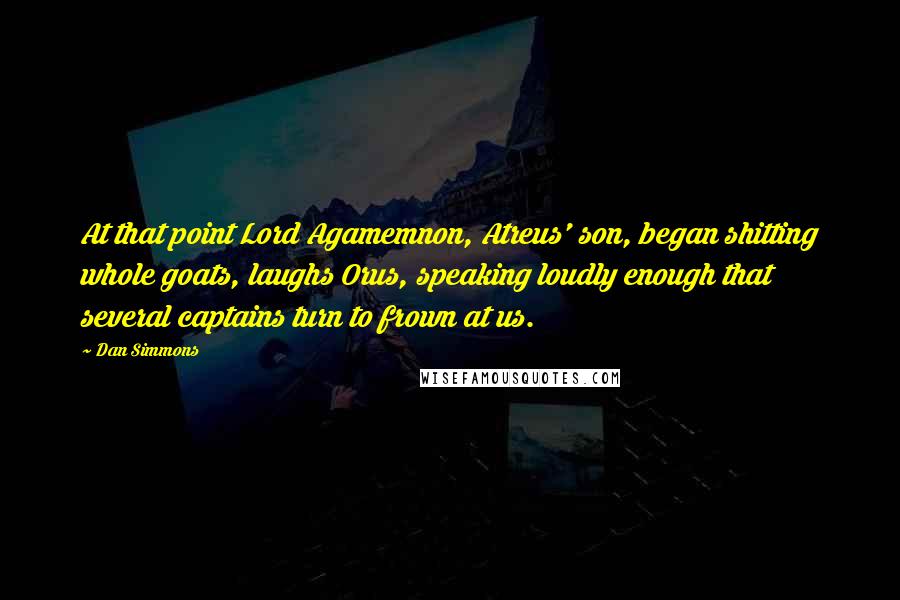 Dan Simmons Quotes: At that point Lord Agamemnon, Atreus' son, began shitting whole goats, laughs Orus, speaking loudly enough that several captains turn to frown at us.