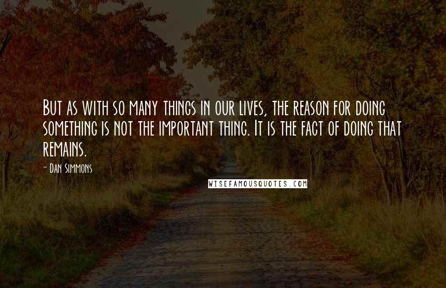 Dan Simmons Quotes: But as with so many things in our lives, the reason for doing something is not the important thing. It is the fact of doing that remains.