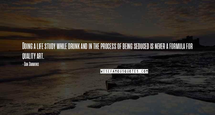 Dan Simmons Quotes: Doing a life study while drunk and in the process of being seduced is never a formula for quality art.