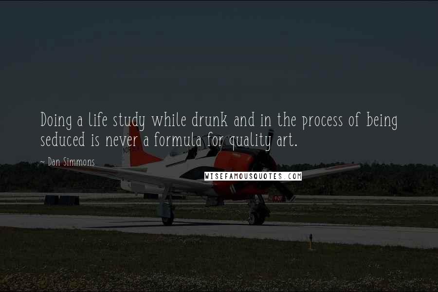 Dan Simmons Quotes: Doing a life study while drunk and in the process of being seduced is never a formula for quality art.