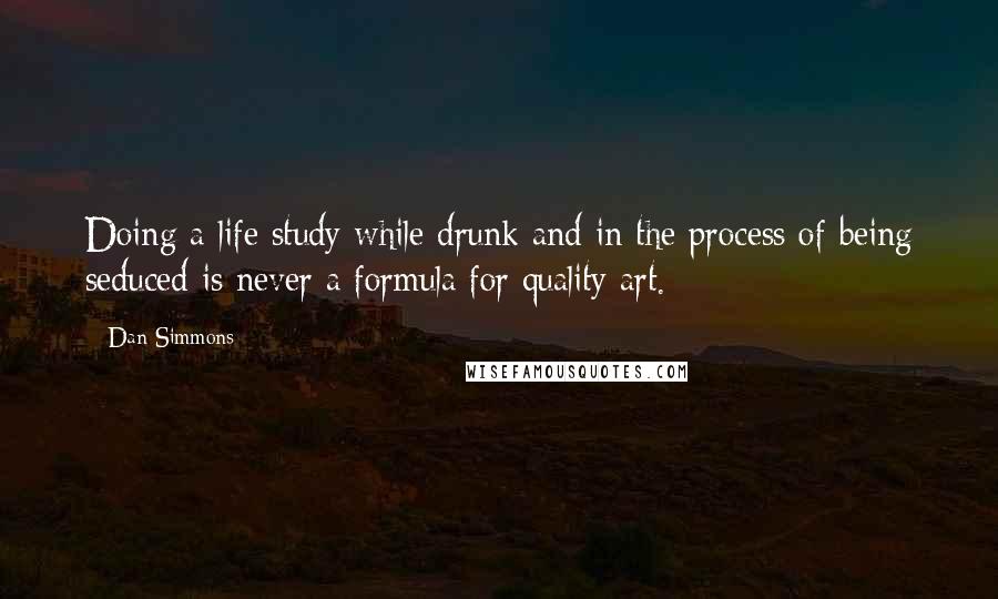 Dan Simmons Quotes: Doing a life study while drunk and in the process of being seduced is never a formula for quality art.