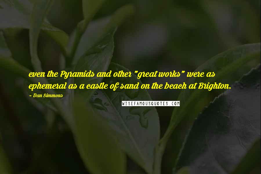 Dan Simmons Quotes: even the Pyramids and other "great works" were as ephemeral as a castle of sand on the beach at Brighton.