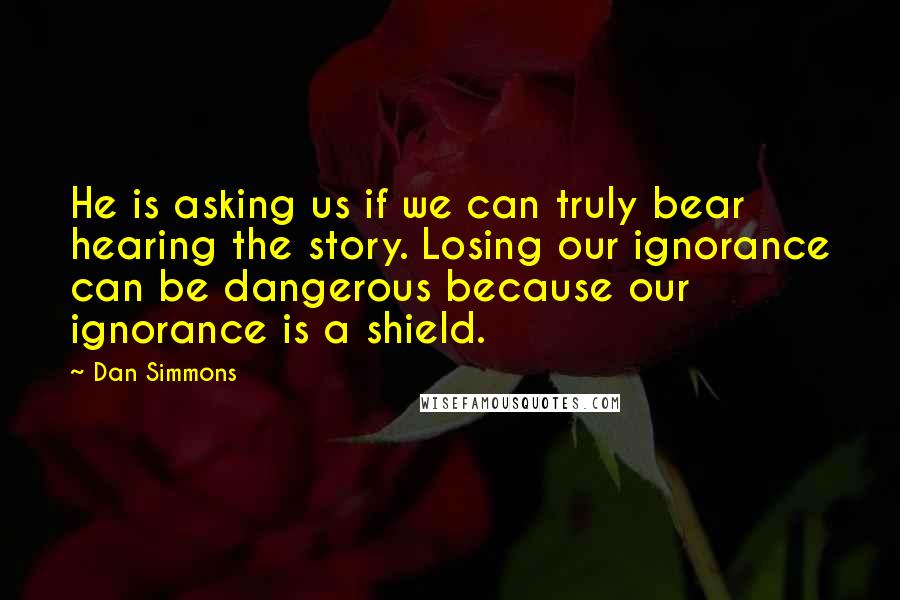 Dan Simmons Quotes: He is asking us if we can truly bear hearing the story. Losing our ignorance can be dangerous because our ignorance is a shield.