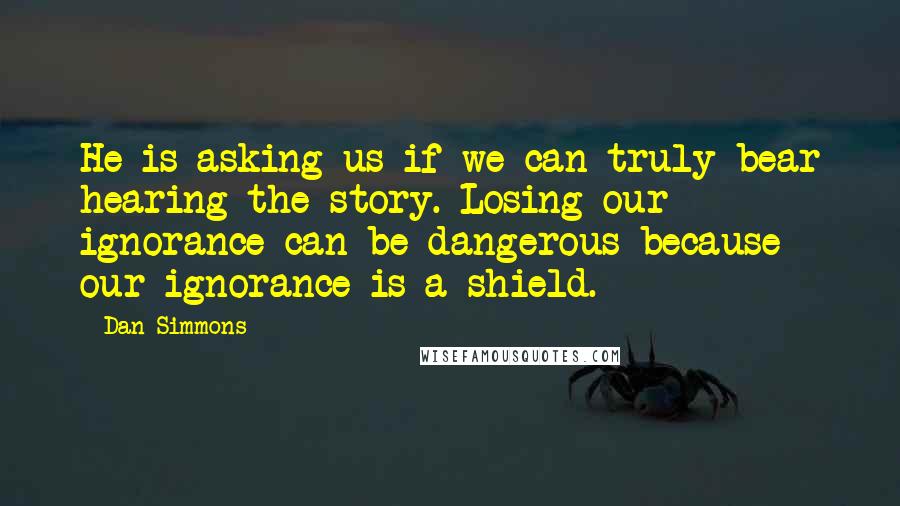 Dan Simmons Quotes: He is asking us if we can truly bear hearing the story. Losing our ignorance can be dangerous because our ignorance is a shield.