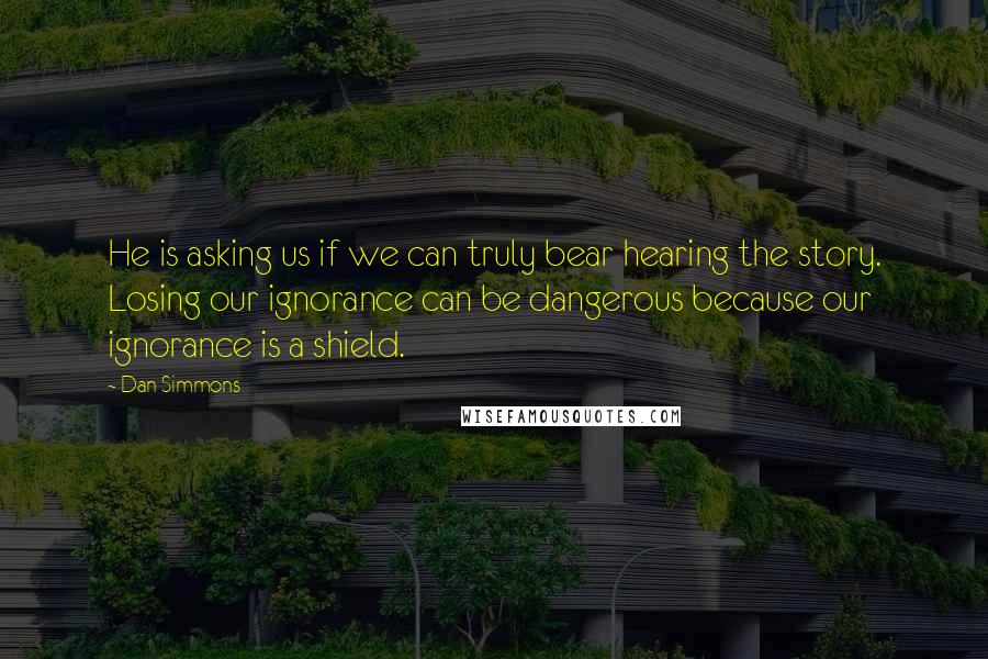 Dan Simmons Quotes: He is asking us if we can truly bear hearing the story. Losing our ignorance can be dangerous because our ignorance is a shield.