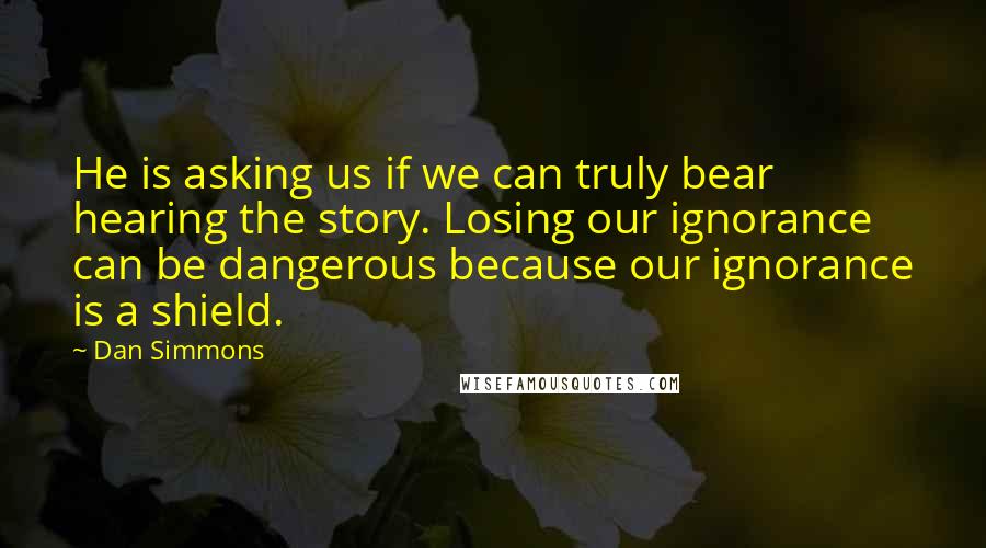 Dan Simmons Quotes: He is asking us if we can truly bear hearing the story. Losing our ignorance can be dangerous because our ignorance is a shield.