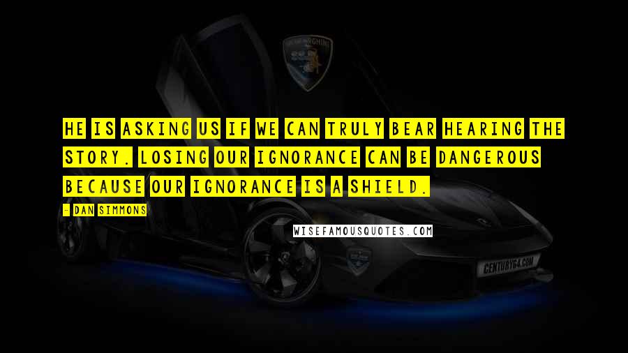 Dan Simmons Quotes: He is asking us if we can truly bear hearing the story. Losing our ignorance can be dangerous because our ignorance is a shield.