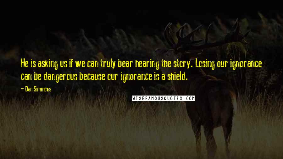 Dan Simmons Quotes: He is asking us if we can truly bear hearing the story. Losing our ignorance can be dangerous because our ignorance is a shield.