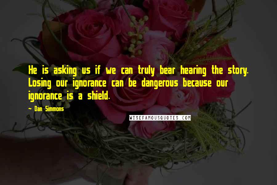 Dan Simmons Quotes: He is asking us if we can truly bear hearing the story. Losing our ignorance can be dangerous because our ignorance is a shield.