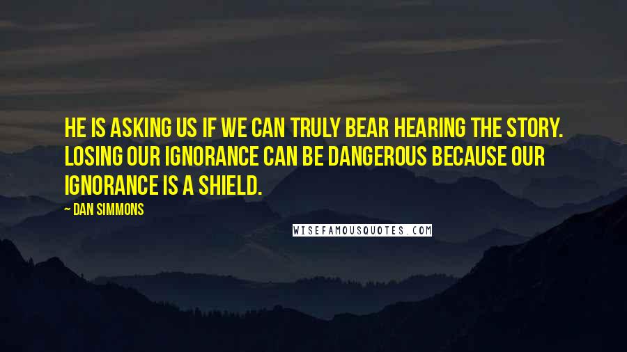 Dan Simmons Quotes: He is asking us if we can truly bear hearing the story. Losing our ignorance can be dangerous because our ignorance is a shield.