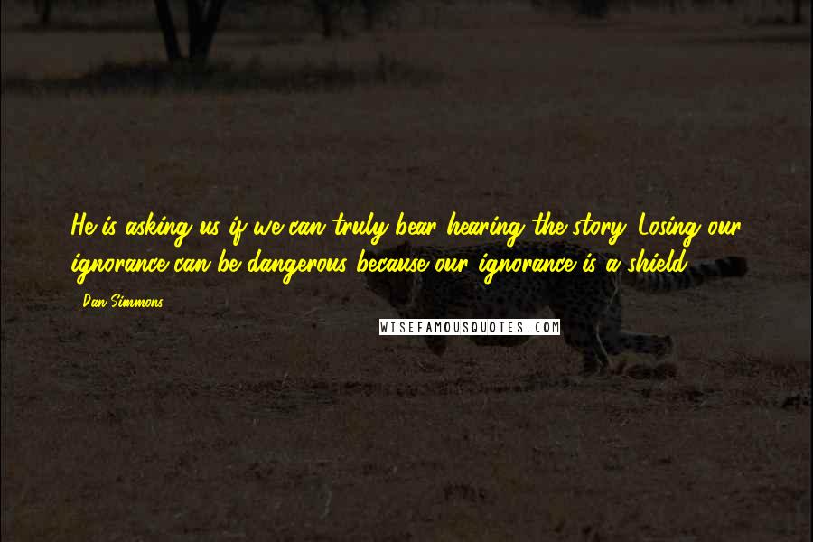 Dan Simmons Quotes: He is asking us if we can truly bear hearing the story. Losing our ignorance can be dangerous because our ignorance is a shield.