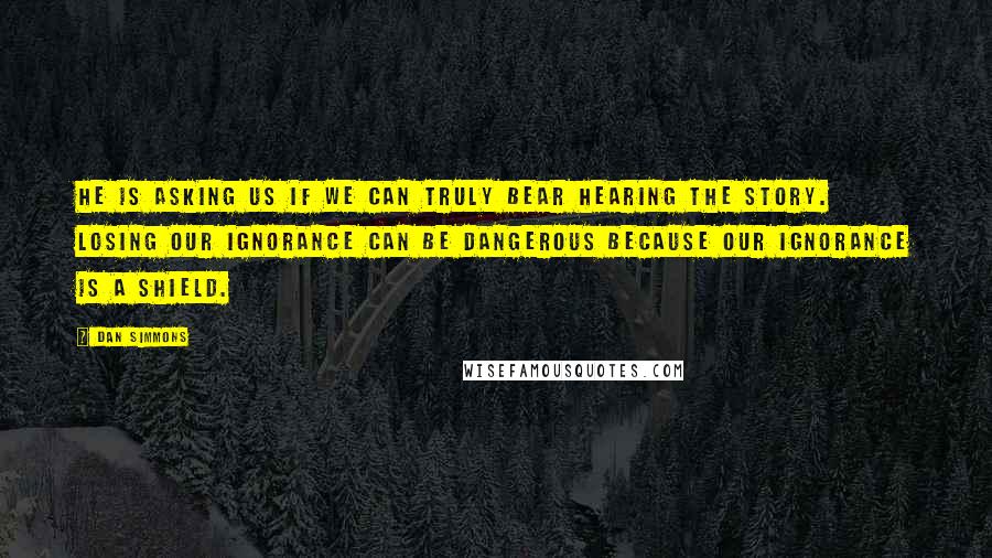 Dan Simmons Quotes: He is asking us if we can truly bear hearing the story. Losing our ignorance can be dangerous because our ignorance is a shield.