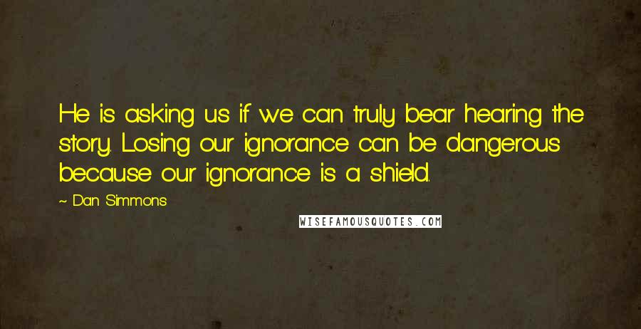 Dan Simmons Quotes: He is asking us if we can truly bear hearing the story. Losing our ignorance can be dangerous because our ignorance is a shield.