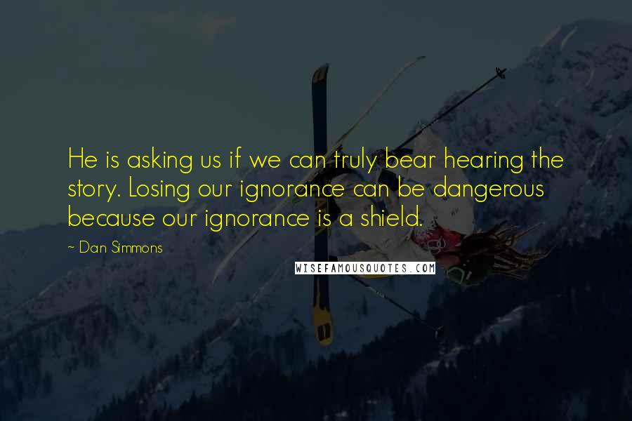 Dan Simmons Quotes: He is asking us if we can truly bear hearing the story. Losing our ignorance can be dangerous because our ignorance is a shield.