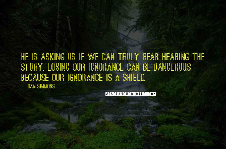 Dan Simmons Quotes: He is asking us if we can truly bear hearing the story. Losing our ignorance can be dangerous because our ignorance is a shield.