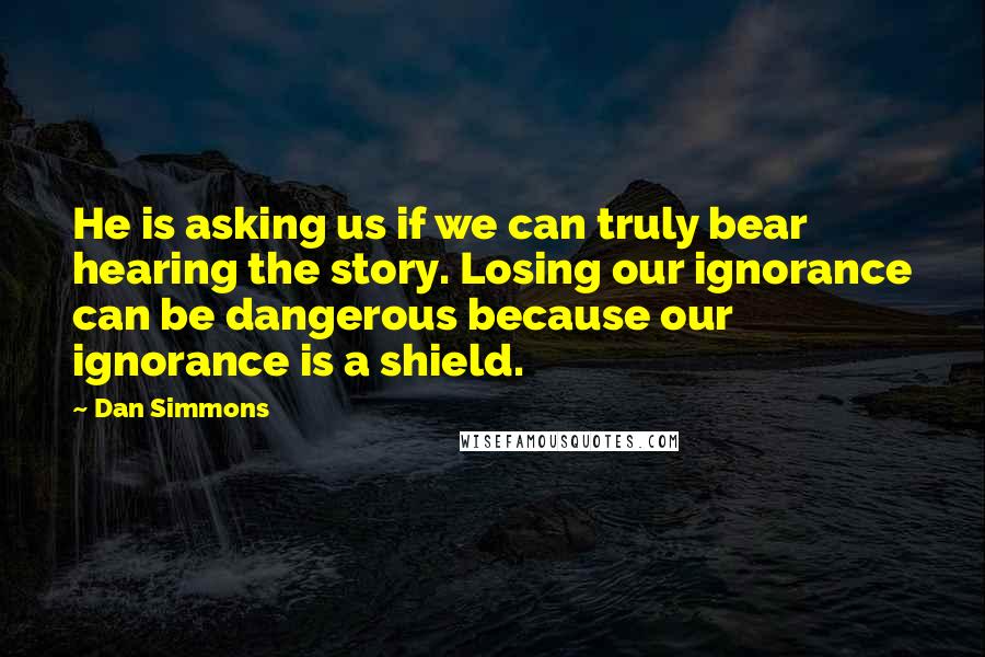 Dan Simmons Quotes: He is asking us if we can truly bear hearing the story. Losing our ignorance can be dangerous because our ignorance is a shield.