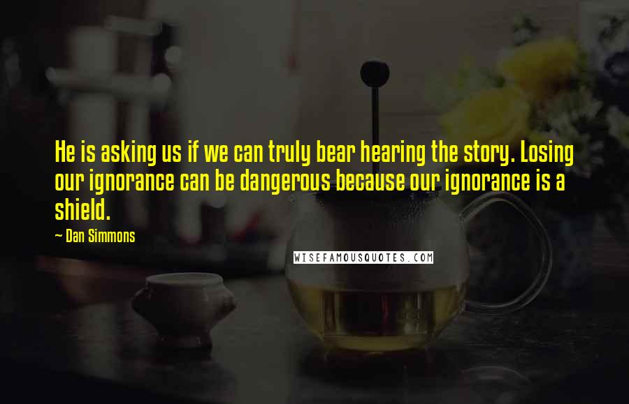 Dan Simmons Quotes: He is asking us if we can truly bear hearing the story. Losing our ignorance can be dangerous because our ignorance is a shield.