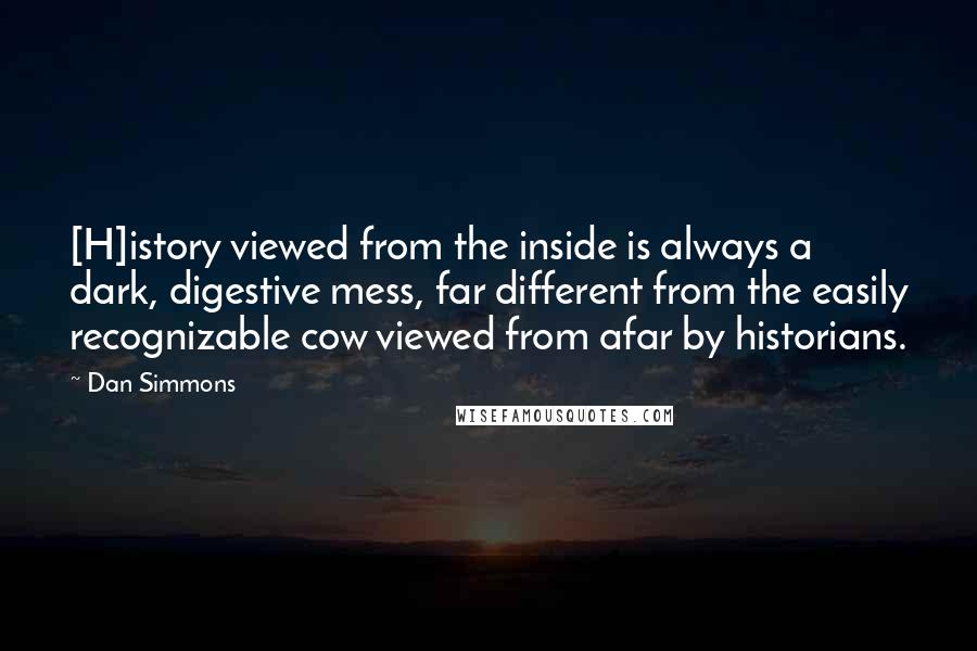 Dan Simmons Quotes: [H]istory viewed from the inside is always a dark, digestive mess, far different from the easily recognizable cow viewed from afar by historians.