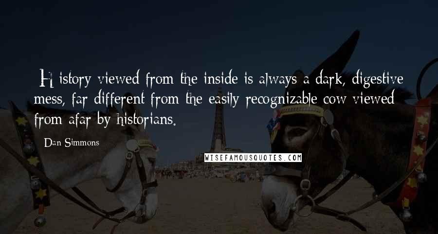 Dan Simmons Quotes: [H]istory viewed from the inside is always a dark, digestive mess, far different from the easily recognizable cow viewed from afar by historians.