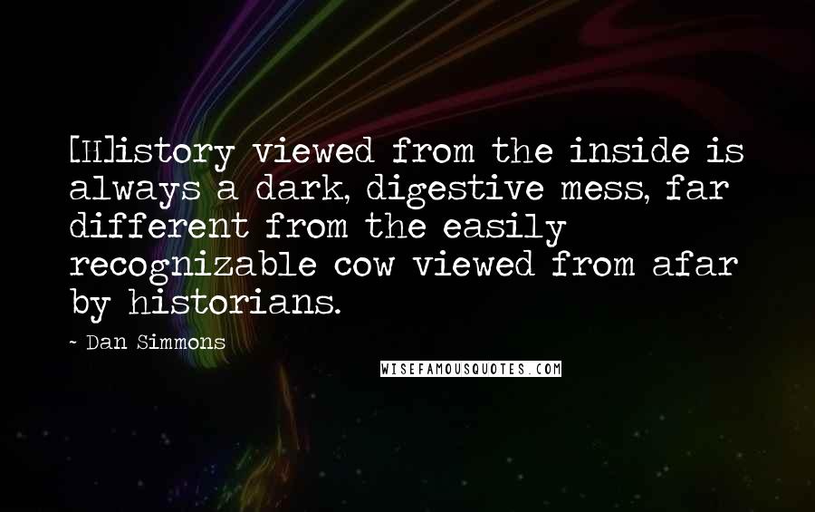 Dan Simmons Quotes: [H]istory viewed from the inside is always a dark, digestive mess, far different from the easily recognizable cow viewed from afar by historians.