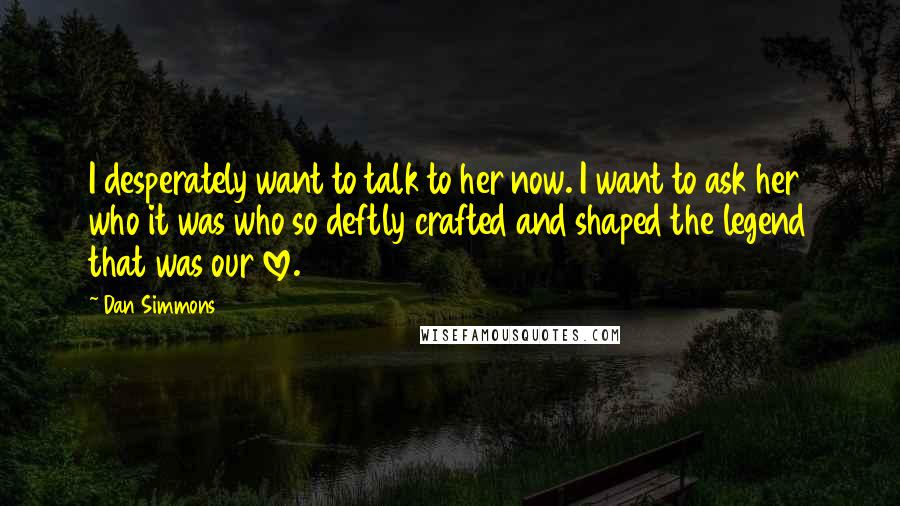 Dan Simmons Quotes: I desperately want to talk to her now. I want to ask her who it was who so deftly crafted and shaped the legend that was our love.