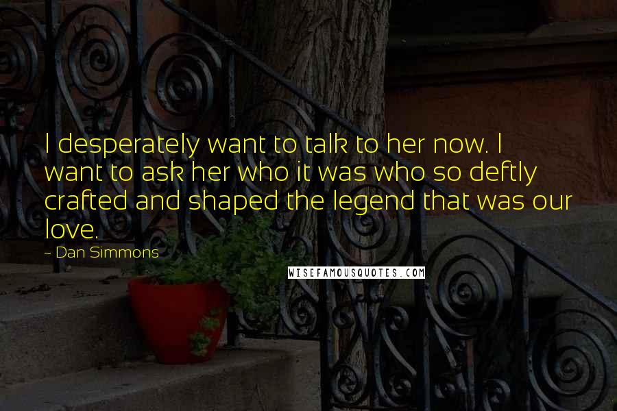 Dan Simmons Quotes: I desperately want to talk to her now. I want to ask her who it was who so deftly crafted and shaped the legend that was our love.