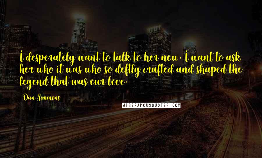 Dan Simmons Quotes: I desperately want to talk to her now. I want to ask her who it was who so deftly crafted and shaped the legend that was our love.