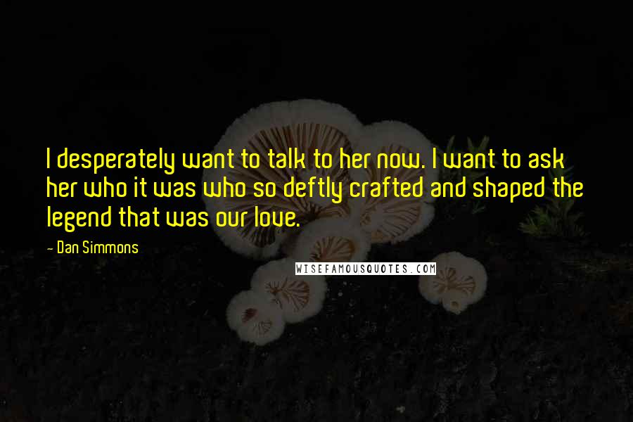 Dan Simmons Quotes: I desperately want to talk to her now. I want to ask her who it was who so deftly crafted and shaped the legend that was our love.