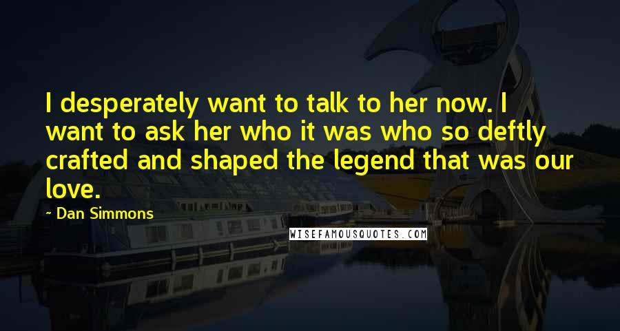 Dan Simmons Quotes: I desperately want to talk to her now. I want to ask her who it was who so deftly crafted and shaped the legend that was our love.