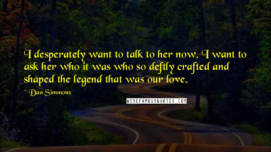 Dan Simmons Quotes: I desperately want to talk to her now. I want to ask her who it was who so deftly crafted and shaped the legend that was our love.