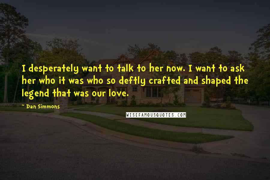 Dan Simmons Quotes: I desperately want to talk to her now. I want to ask her who it was who so deftly crafted and shaped the legend that was our love.