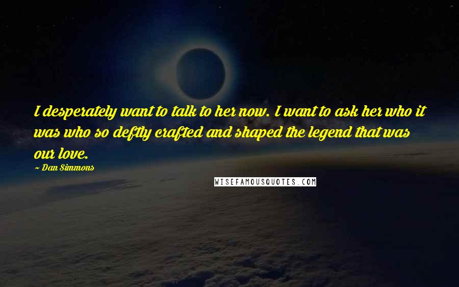 Dan Simmons Quotes: I desperately want to talk to her now. I want to ask her who it was who so deftly crafted and shaped the legend that was our love.