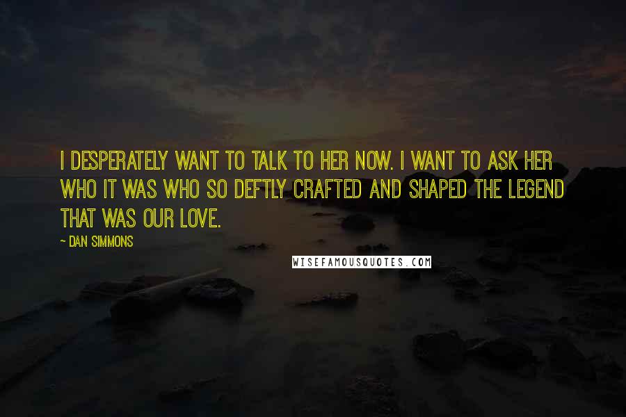 Dan Simmons Quotes: I desperately want to talk to her now. I want to ask her who it was who so deftly crafted and shaped the legend that was our love.