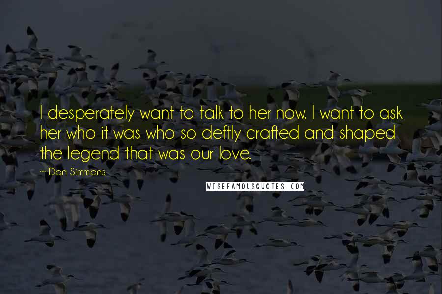 Dan Simmons Quotes: I desperately want to talk to her now. I want to ask her who it was who so deftly crafted and shaped the legend that was our love.