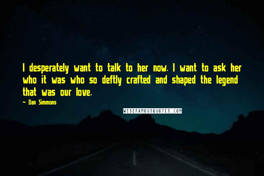 Dan Simmons Quotes: I desperately want to talk to her now. I want to ask her who it was who so deftly crafted and shaped the legend that was our love.