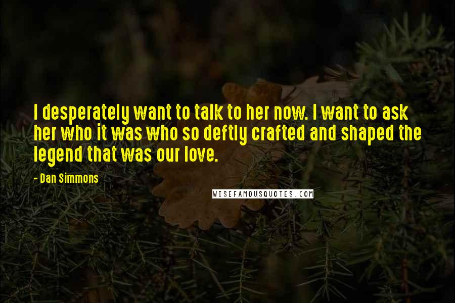 Dan Simmons Quotes: I desperately want to talk to her now. I want to ask her who it was who so deftly crafted and shaped the legend that was our love.
