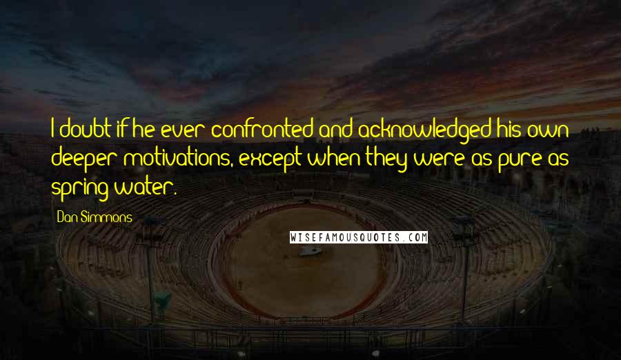 Dan Simmons Quotes: I doubt if he ever confronted and acknowledged his own deeper motivations, except when they were as pure as spring water.
