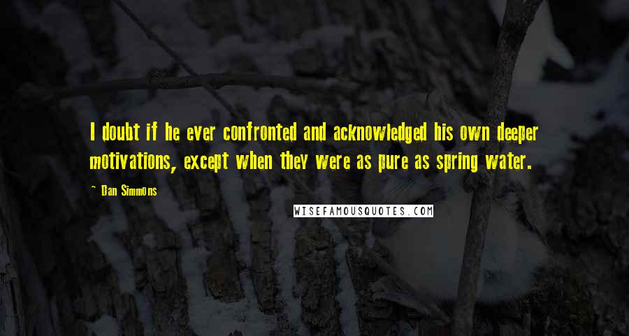 Dan Simmons Quotes: I doubt if he ever confronted and acknowledged his own deeper motivations, except when they were as pure as spring water.