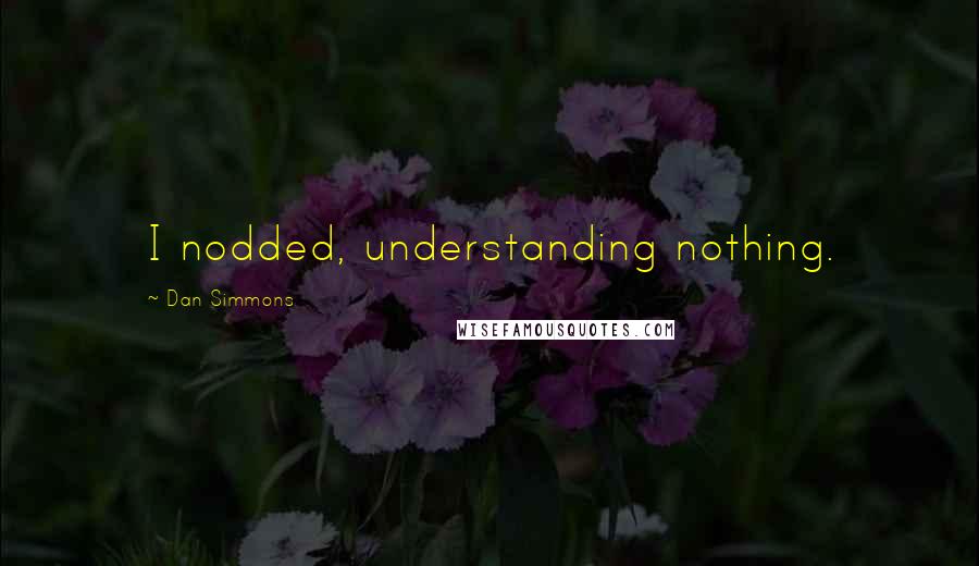 Dan Simmons Quotes: I nodded, understanding nothing.