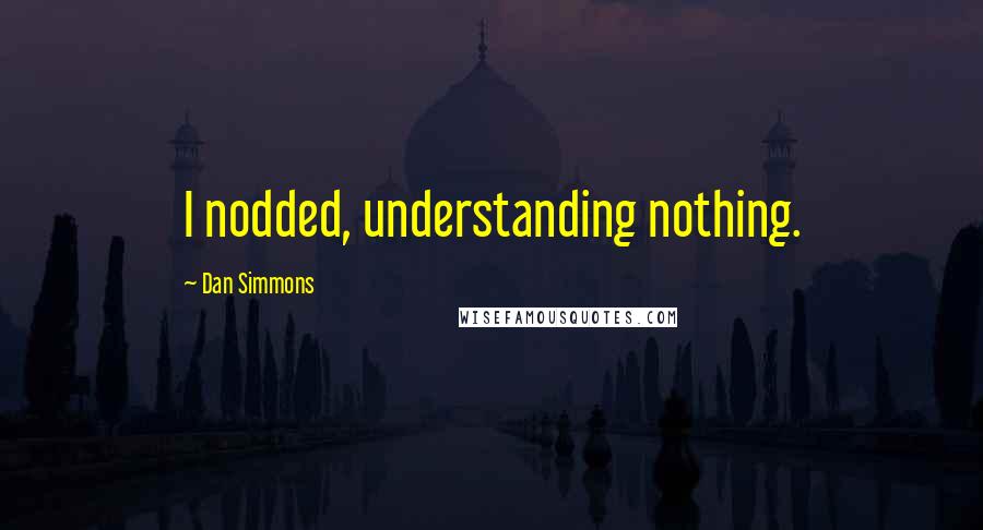 Dan Simmons Quotes: I nodded, understanding nothing.