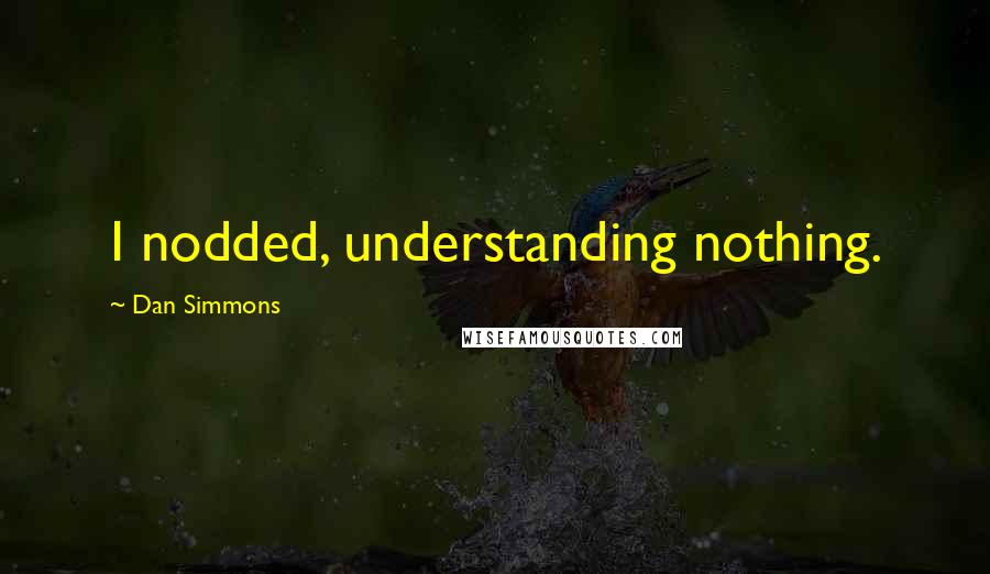 Dan Simmons Quotes: I nodded, understanding nothing.
