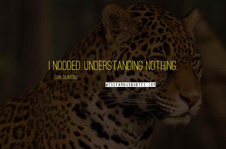 Dan Simmons Quotes: I nodded, understanding nothing.