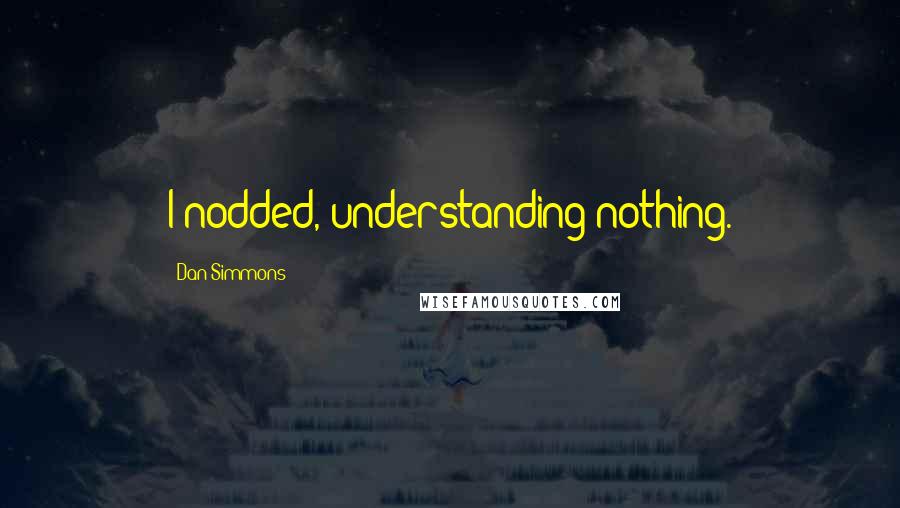 Dan Simmons Quotes: I nodded, understanding nothing.